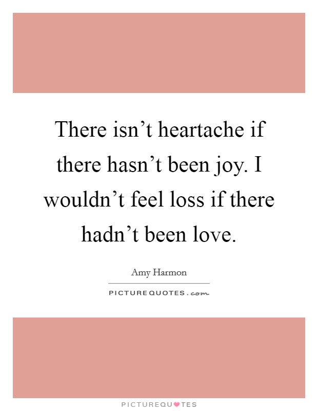 There isn't heartache if there hasn't been joy. I wouldn't feel loss if there hadn't been love. Picture Quote #1