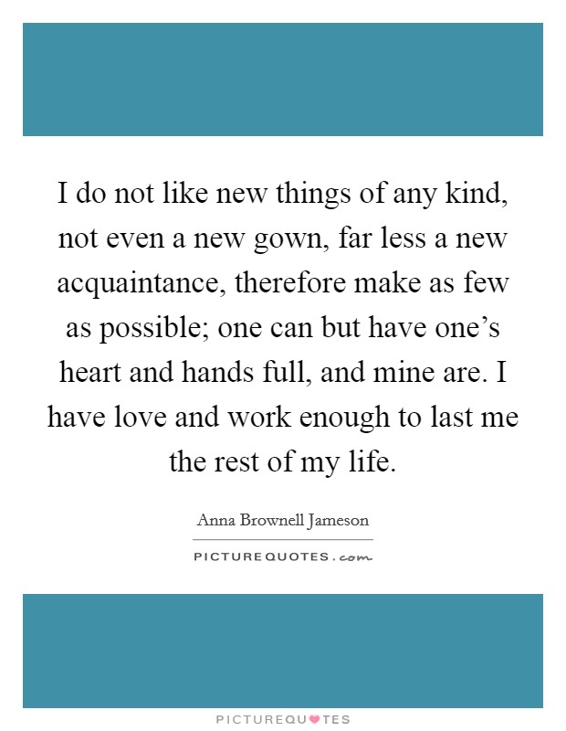 I do not like new things of any kind, not even a new gown, far less a new acquaintance, therefore make as few as possible; one can but have one's heart and hands full, and mine are. I have love and work enough to last me the rest of my life. Picture Quote #1