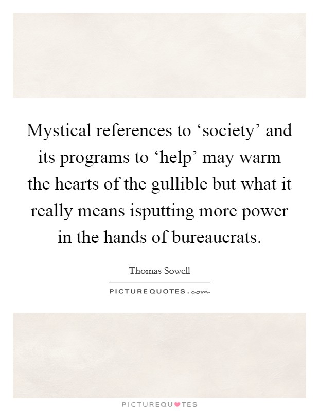 Mystical references to ‘society' and its programs to ‘help' may warm the hearts of the gullible but what it really means isputting more power in the hands of bureaucrats. Picture Quote #1