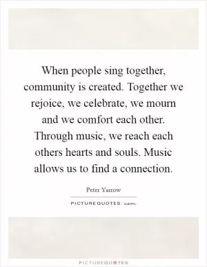 When people sing together, community is created. Together we rejoice, we celebrate, we mourn and we comfort each other. Through music, we reach each others hearts and souls. Music allows us to find a connection Picture Quote #1