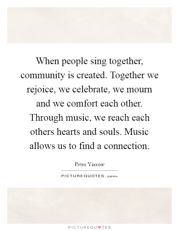 When people sing together, community is created. Together we rejoice, we celebrate, we mourn and we comfort each other. Through music, we reach each others hearts and souls. Music allows us to find a connection. Picture Quote #1