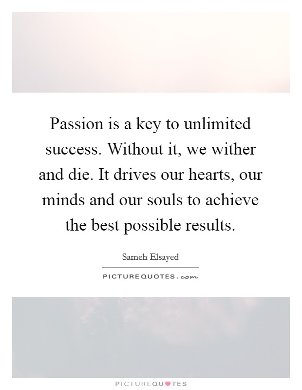 Passion is a key to unlimited success. Without it, we wither and die. It drives our hearts, our minds and our souls to achieve the best possible results. Picture Quote #1