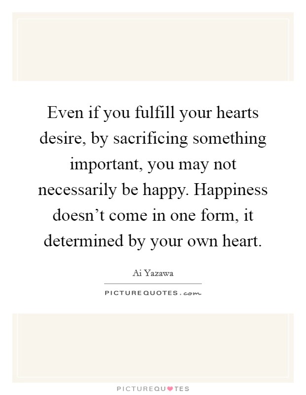 Even if you fulfill your hearts desire, by sacrificing something important, you may not necessarily be happy. Happiness doesn't come in one form, it determined by your own heart. Picture Quote #1