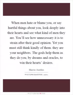 When men hate or blame you, or say hurtful things about you, look deeply into their hearts and see what kind of men they are. You’ll see how unnecessary it is to strain after their good opinion. Yet you must still think kindly of them. they are your neighbors. The gods help them as they do you, by dreams and oracles, to win their hearts’ desires Picture Quote #1