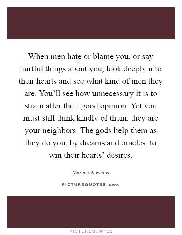 When men hate or blame you, or say hurtful things about you, look deeply into their hearts and see what kind of men they are. You'll see how unnecessary it is to strain after their good opinion. Yet you must still think kindly of them. they are your neighbors. The gods help them as they do you, by dreams and oracles, to win their hearts' desires. Picture Quote #1