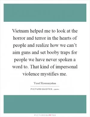 Vietnam helped me to look at the horror and terror in the hearts of people and realize how we can’t aim guns and set booby traps for people we have never spoken a word to. That kind of impersonal violence mystifies me Picture Quote #1
