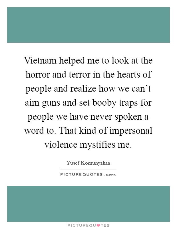 Vietnam helped me to look at the horror and terror in the hearts of people and realize how we can't aim guns and set booby traps for people we have never spoken a word to. That kind of impersonal violence mystifies me. Picture Quote #1