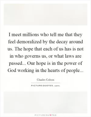 I meet millions who tell me that they feel demoralized by the decay around us. The hope that each of us has is not in who governs us, or what laws are passed... Our hope is in the power of God working in the hearts of people Picture Quote #1