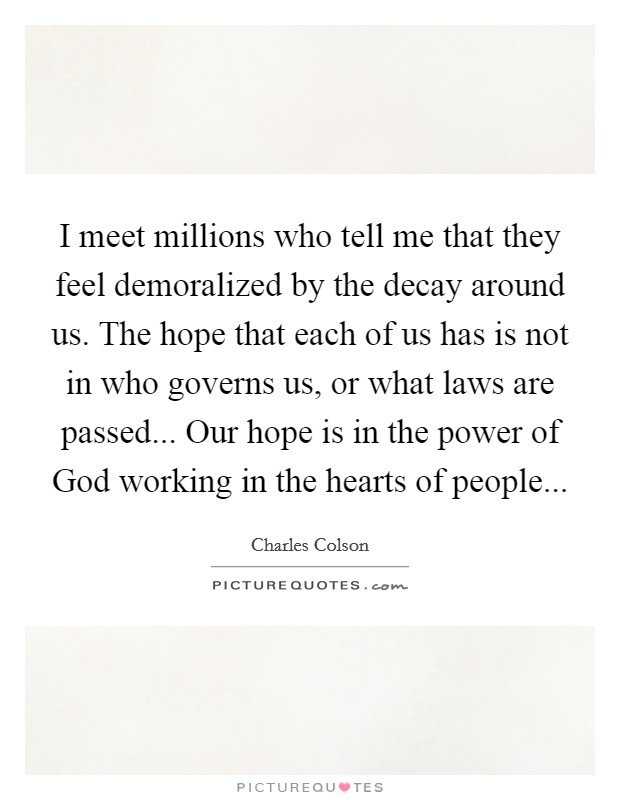 I meet millions who tell me that they feel demoralized by the decay around us. The hope that each of us has is not in who governs us, or what laws are passed... Our hope is in the power of God working in the hearts of people... Picture Quote #1