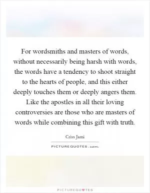 For wordsmiths and masters of words, without necessarily being harsh with words, the words have a tendency to shoot straight to the hearts of people, and this either deeply touches them or deeply angers them. Like the apostles in all their loving controversies are those who are masters of words while combining this gift with truth Picture Quote #1