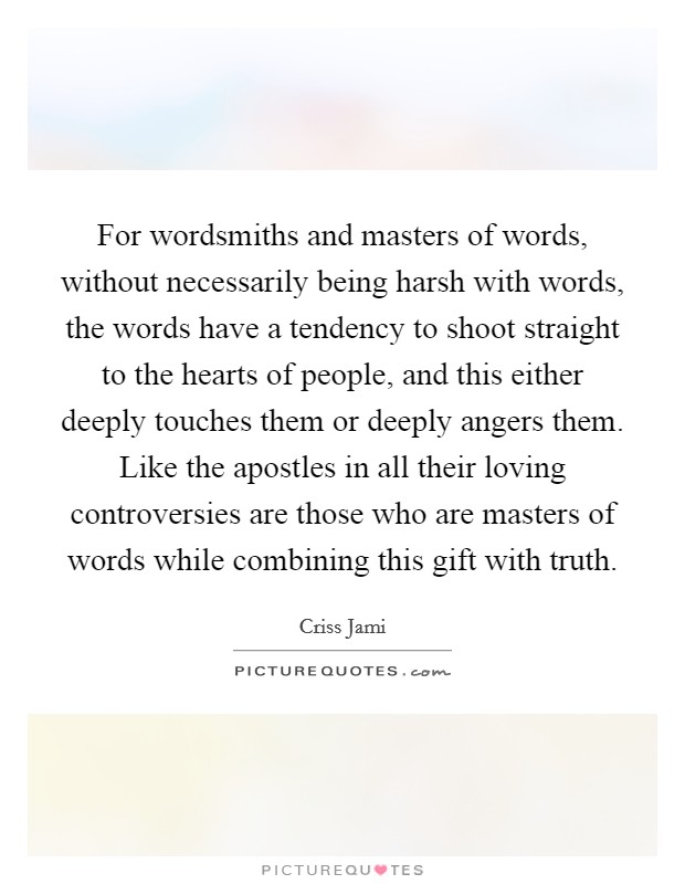 For wordsmiths and masters of words, without necessarily being harsh with words, the words have a tendency to shoot straight to the hearts of people, and this either deeply touches them or deeply angers them. Like the apostles in all their loving controversies are those who are masters of words while combining this gift with truth. Picture Quote #1