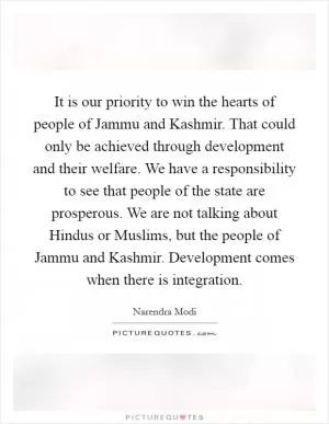 It is our priority to win the hearts of people of Jammu and Kashmir. That could only be achieved through development and their welfare. We have a responsibility to see that people of the state are prosperous. We are not talking about Hindus or Muslims, but the people of Jammu and Kashmir. Development comes when there is integration Picture Quote #1