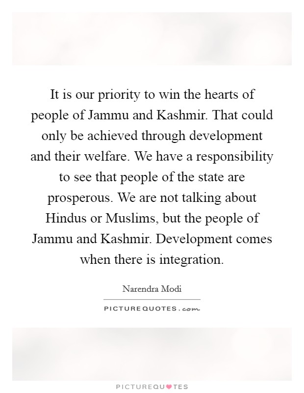 It is our priority to win the hearts of people of Jammu and Kashmir. That could only be achieved through development and their welfare. We have a responsibility to see that people of the state are prosperous. We are not talking about Hindus or Muslims, but the people of Jammu and Kashmir. Development comes when there is integration. Picture Quote #1