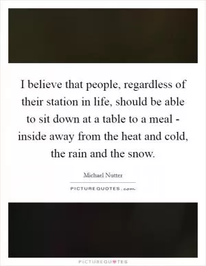 I believe that people, regardless of their station in life, should be able to sit down at a table to a meal - inside away from the heat and cold, the rain and the snow Picture Quote #1