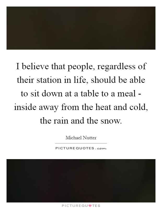 I believe that people, regardless of their station in life, should be able to sit down at a table to a meal - inside away from the heat and cold, the rain and the snow. Picture Quote #1