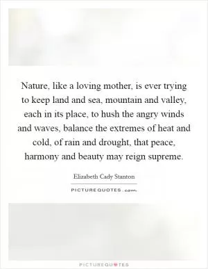 Nature, like a loving mother, is ever trying to keep land and sea, mountain and valley, each in its place, to hush the angry winds and waves, balance the extremes of heat and cold, of rain and drought, that peace, harmony and beauty may reign supreme Picture Quote #1