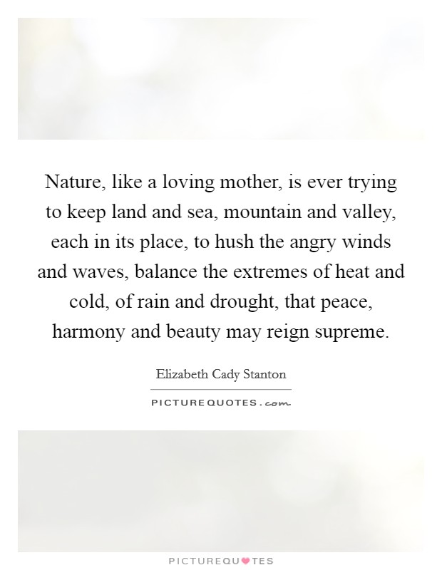 Nature, like a loving mother, is ever trying to keep land and sea, mountain and valley, each in its place, to hush the angry winds and waves, balance the extremes of heat and cold, of rain and drought, that peace, harmony and beauty may reign supreme. Picture Quote #1