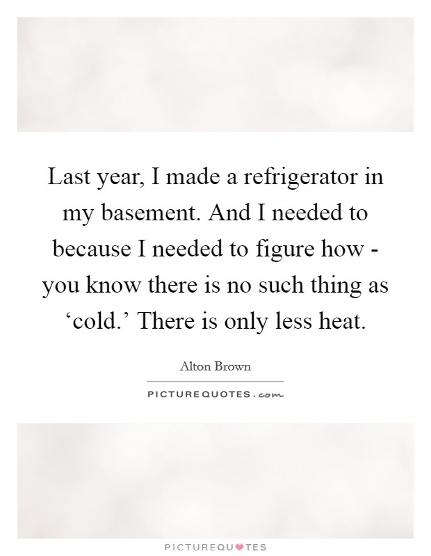 Last year, I made a refrigerator in my basement. And I needed to because I needed to figure how - you know there is no such thing as ‘cold.' There is only less heat. Picture Quote #1