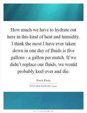 How much we have to hydrate out here in this kind of heat and humidity. I think the most I have ever taken down in one day of fluids is five gallons - a gallon per match. If we didn’t replace our fluids, we would probably keel over and die Picture Quote #1