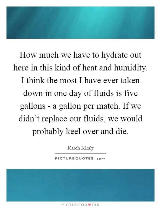How much we have to hydrate out here in this kind of heat and humidity. I think the most I have ever taken down in one day of fluids is five gallons - a gallon per match. If we didn't replace our fluids, we would probably keel over and die. Picture Quote #1