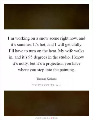 I’m working on a snow scene right now, and it’s summer. It’s hot, and I will get chilly. I’ll have to turn on the heat. My wife walks in, and it’s 95 degrees in the studio. I know it’s nutty, but it’s a projection you have where you step into the painting Picture Quote #1