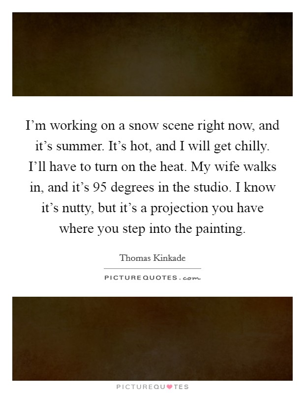 I'm working on a snow scene right now, and it's summer. It's hot, and I will get chilly. I'll have to turn on the heat. My wife walks in, and it's 95 degrees in the studio. I know it's nutty, but it's a projection you have where you step into the painting. Picture Quote #1