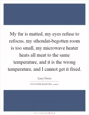 My fur is matted, my eyes refuse to refocus, my sthondat-begotten room is too small, my microwave heater heats all meat to the same temperature, and it is the wrong temperature, and I cannot get it fixed Picture Quote #1