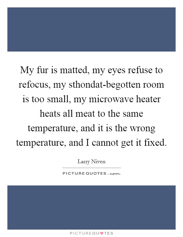 My fur is matted, my eyes refuse to refocus, my sthondat-begotten room is too small, my microwave heater heats all meat to the same temperature, and it is the wrong temperature, and I cannot get it fixed. Picture Quote #1