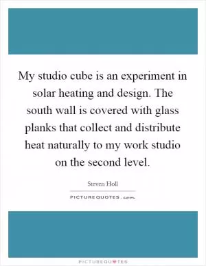 My studio cube is an experiment in solar heating and design. The south wall is covered with glass planks that collect and distribute heat naturally to my work studio on the second level Picture Quote #1