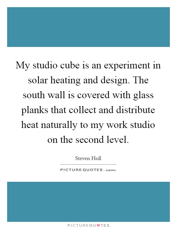 My studio cube is an experiment in solar heating and design. The south wall is covered with glass planks that collect and distribute heat naturally to my work studio on the second level. Picture Quote #1