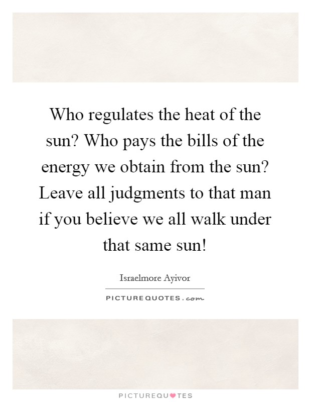 Who regulates the heat of the sun? Who pays the bills of the energy we obtain from the sun? Leave all judgments to that man if you believe we all walk under that same sun! Picture Quote #1