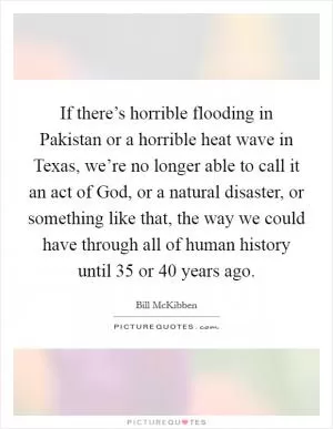 If there’s horrible flooding in Pakistan or a horrible heat wave in Texas, we’re no longer able to call it an act of God, or a natural disaster, or something like that, the way we could have through all of human history until 35 or 40 years ago Picture Quote #1