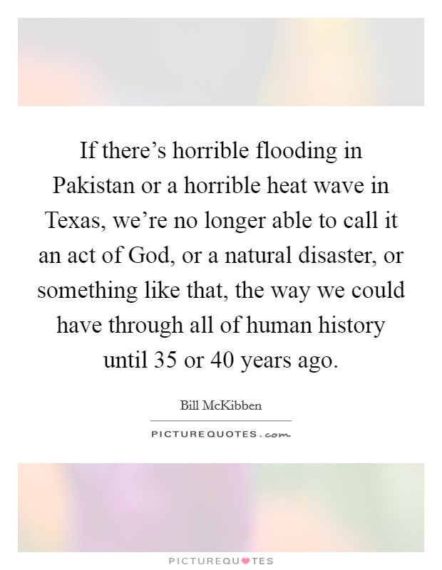 If there's horrible flooding in Pakistan or a horrible heat wave in Texas, we're no longer able to call it an act of God, or a natural disaster, or something like that, the way we could have through all of human history until 35 or 40 years ago. Picture Quote #1