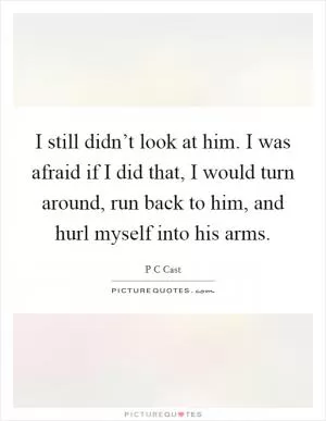 I still didn’t look at him. I was afraid if I did that, I would turn around, run back to him, and hurl myself into his arms Picture Quote #1