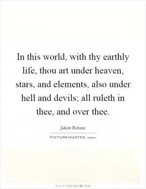 In this world, with thy earthly life, thou art under heaven, stars, and elements, also under hell and devils; all ruleth in thee, and over thee Picture Quote #1