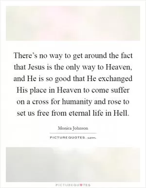 There’s no way to get around the fact that Jesus is the only way to Heaven, and He is so good that He exchanged His place in Heaven to come suffer on a cross for humanity and rose to set us free from eternal life in Hell Picture Quote #1