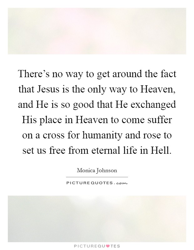 There's no way to get around the fact that Jesus is the only way to Heaven, and He is so good that He exchanged His place in Heaven to come suffer on a cross for humanity and rose to set us free from eternal life in Hell. Picture Quote #1