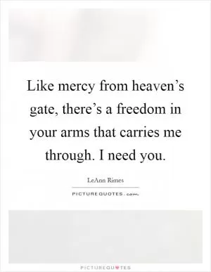 Like mercy from heaven’s gate, there’s a freedom in your arms that carries me through. I need you Picture Quote #1