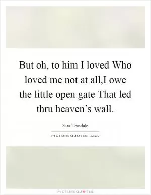 But oh, to him I loved Who loved me not at all,I owe the little open gate That led thru heaven’s wall Picture Quote #1