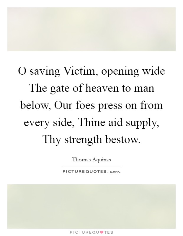 O saving Victim, opening wide The gate of heaven to man below, Our foes press on from every side, Thine aid supply, Thy strength bestow. Picture Quote #1