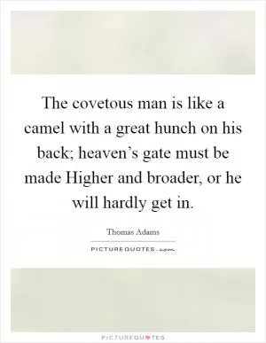 The covetous man is like a camel with a great hunch on his back; heaven’s gate must be made Higher and broader, or he will hardly get in Picture Quote #1