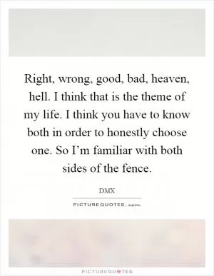 Right, wrong, good, bad, heaven, hell. I think that is the theme of my life. I think you have to know both in order to honestly choose one. So I’m familiar with both sides of the fence Picture Quote #1