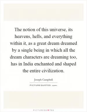 The notion of this universe, its heavens, hells, and everything within it, as a great dream dreamed by a single being in which all the dream characters are dreaming too, has in India enchanted and shaped the entire civilization Picture Quote #1