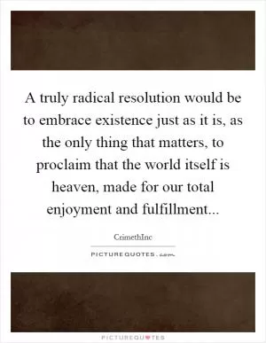 A truly radical resolution would be to embrace existence just as it is, as the only thing that matters, to proclaim that the world itself is heaven, made for our total enjoyment and fulfillment Picture Quote #1