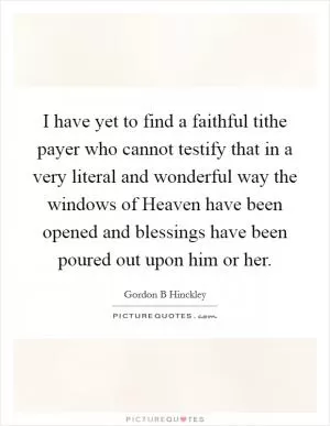 I have yet to find a faithful tithe payer who cannot testify that in a very literal and wonderful way the windows of Heaven have been opened and blessings have been poured out upon him or her Picture Quote #1