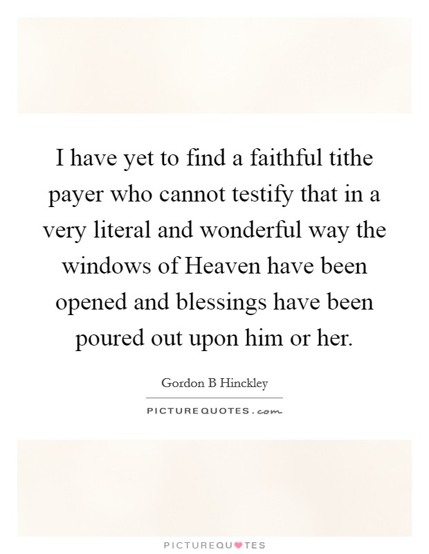 I have yet to find a faithful tithe payer who cannot testify that in a very literal and wonderful way the windows of Heaven have been opened and blessings have been poured out upon him or her. Picture Quote #1