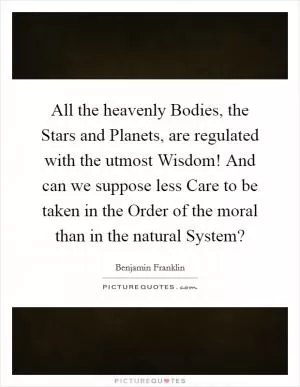 All the heavenly Bodies, the Stars and Planets, are regulated with the utmost Wisdom! And can we suppose less Care to be taken in the Order of the moral than in the natural System? Picture Quote #1