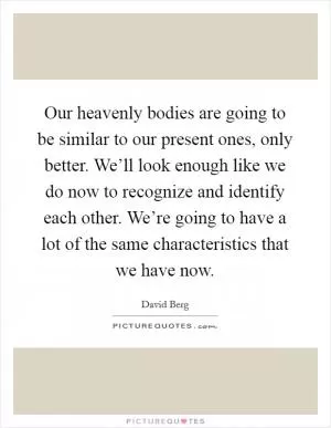 Our heavenly bodies are going to be similar to our present ones, only better. We’ll look enough like we do now to recognize and identify each other. We’re going to have a lot of the same characteristics that we have now Picture Quote #1