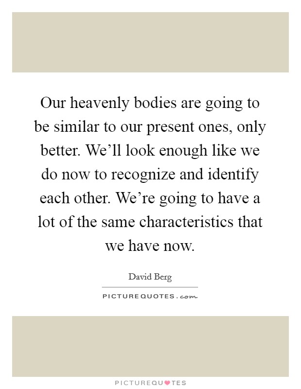 Our heavenly bodies are going to be similar to our present ones, only better. We'll look enough like we do now to recognize and identify each other. We're going to have a lot of the same characteristics that we have now. Picture Quote #1