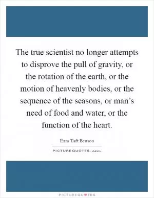 The true scientist no longer attempts to disprove the pull of gravity, or the rotation of the earth, or the motion of heavenly bodies, or the sequence of the seasons, or man’s need of food and water, or the function of the heart Picture Quote #1